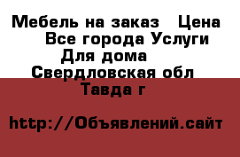Мебель на заказ › Цена ­ 0 - Все города Услуги » Для дома   . Свердловская обл.,Тавда г.